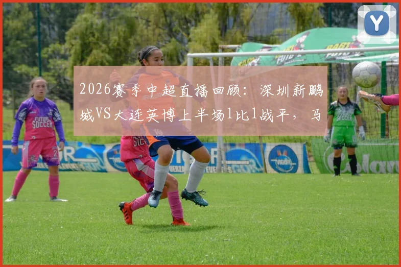 2026赛季中超直播回顾:深圳新鹏城VS大连英博上半场1比1战平,马莱莱点球马马杜乌龙引发热议