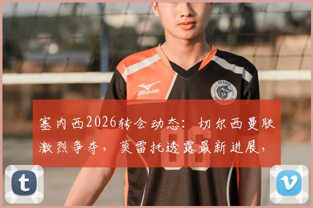 塞内西2026转会动态：切尔西曼联激烈争夺，莫雷托透露最新进展，球员特点深度分析