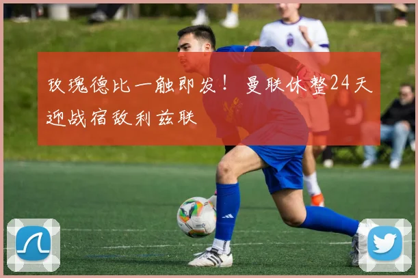 玫瑰德比一触即发！曼联休整24天迎战宿敌利兹联