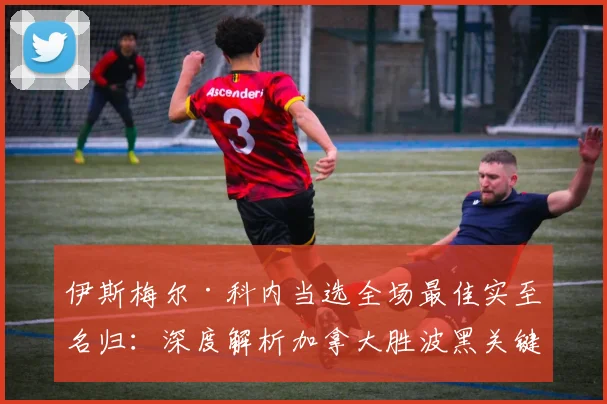 伊斯梅尔·科内当选全场最佳实至名归:深度解析加拿大胜波黑关键数据,展望2026世预赛中场核心作用