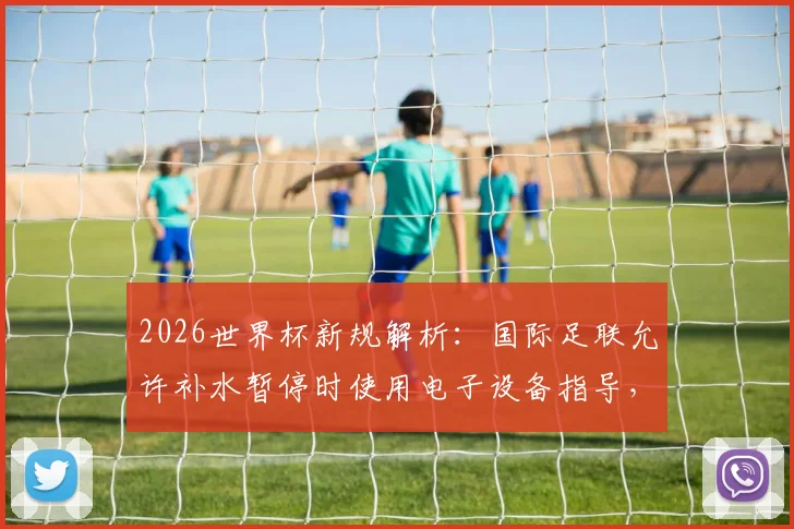 2026世界杯新规解析：国际足联允许补水暂停时使用电子设备指导，教练战术传达迎变革