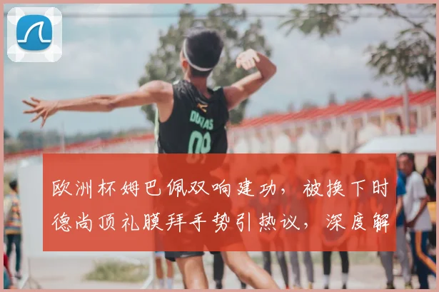 欧洲杯姆巴佩双响建功,被换下时德尚顶礼膜拜手势引热议,深度解读其背后含义