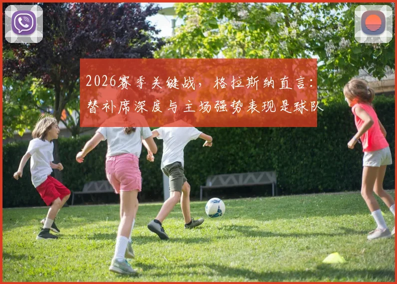 2026赛季关键战,格拉斯纳直言:替补席深度与主场强势表现是球队晋级的双引擎