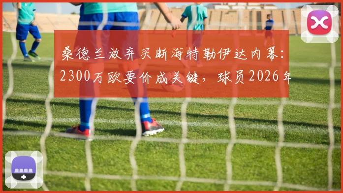 桑德兰放弃买断海特勒伊达内幕：2300万欧要价成关键，球员2026年夏窗重返莱比锡