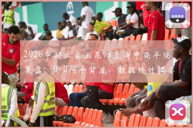 2026中超云南玉昆vs上海申花半场复盘:0-0闷平背后,数据统计揭示低迷攻势与关键冲突瞬间