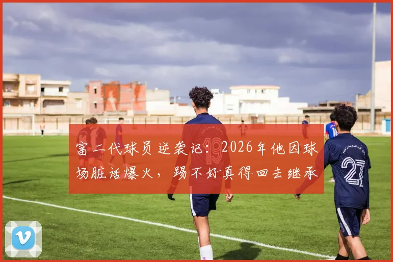 富二代球员逆袭记：2026年他因球场脏话爆火，踢不好真得回去继承亿万家产