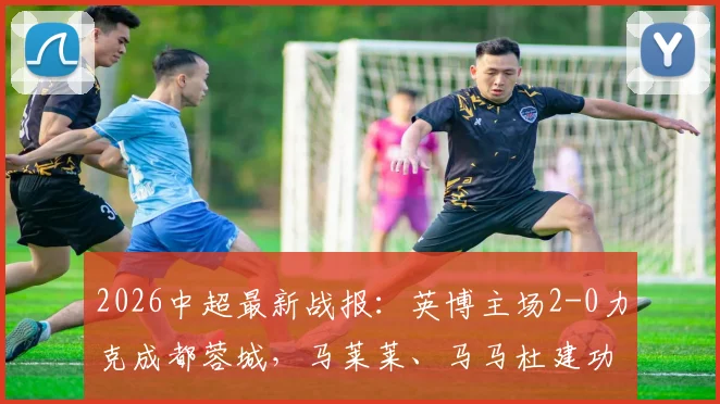 2026中超最新战报：英博主场2-0力克成都蓉城，马莱莱、马马杜建功送对手连败，比赛精彩镜头回顾