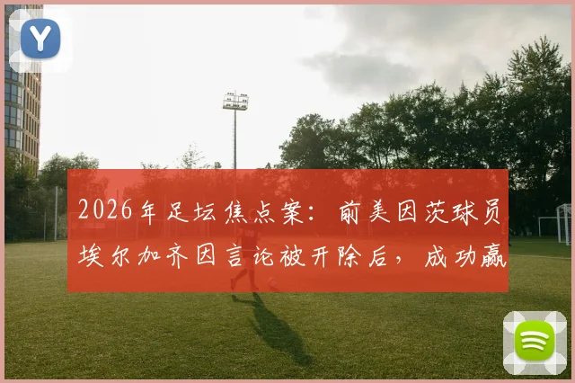 2026年足坛焦点案：前美因茨球员埃尔加齐因言论被开除后，成功赢得不当解雇诉讼全解析