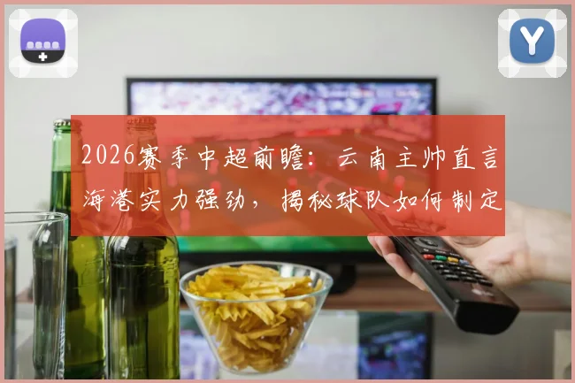 2026赛季中超前瞻：云南主帅直言海港实力强劲，揭秘球队如何制定场上应对策略