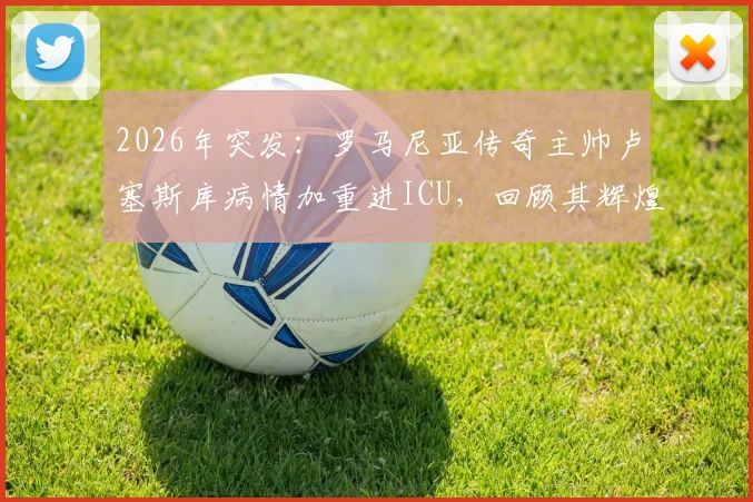 2026年突发：罗马尼亚传奇主帅卢塞斯库病情加重进ICU，回顾其辉煌执教生涯与最新病情进展