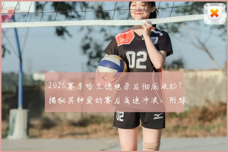 2026赛季哈兰德绝杀后彻底放松!揭秘其钟爱的赛后高速冲浪,附球星独特减压方式盘点