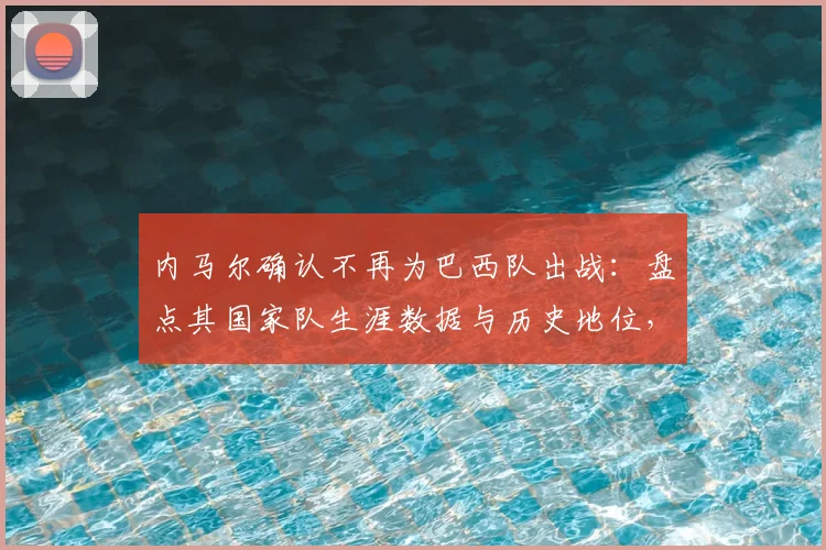 内马尔确认不再为巴西队出战:盘点其国家队生涯数据与历史地位,解析对桑巴军团2026征程的深远影响