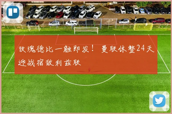 玫瑰德比一触即发！曼联休整24天迎战宿敌利兹联