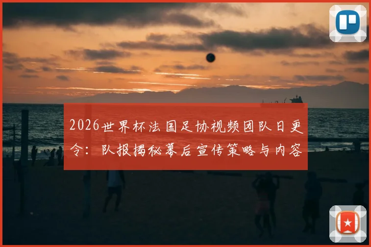 2026世界杯法国足协视频团队日更令：队报揭秘幕后宣传策略与内容要求