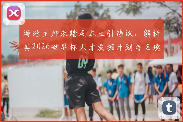 海地主帅未踏足本土引热议,解析其2026世界杯人才发掘计划与困境