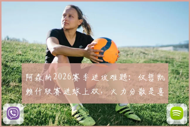 阿森纳2026赛季进攻难题：仅哲凯赖什联赛进球上双，火力分散是喜是忧？深度剖析枪手战术