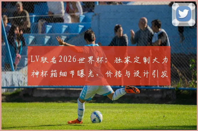 LV联名2026世界杯：独家定制大力神杯箱细节曝光，价格与设计引发热议