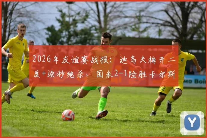 2026年友谊赛战报：迪乌夫梅开二度+读秒绝杀，国米2-1险胜卡尔斯鲁厄全回顾