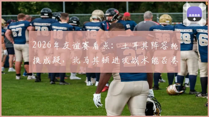 2026年友谊赛看点:土耳其阵容轮换成疑,北马其顿进攻战术能否奏效?交锋历史与伤情解析