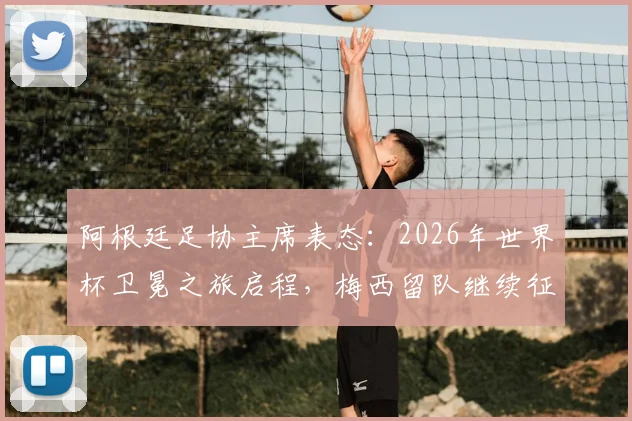 阿根廷足协主席表态：2026年世界杯卫冕之旅启程，梅西留队继续征战是阿根廷的幸运