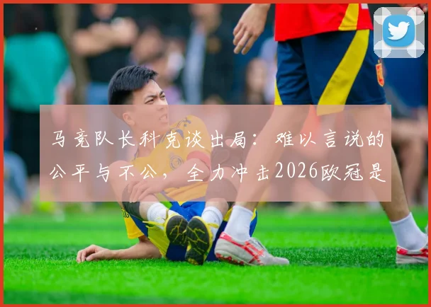 马竞队长科克谈出局：难以言说的公平与不公，全力冲击2026欧冠是我们的誓言