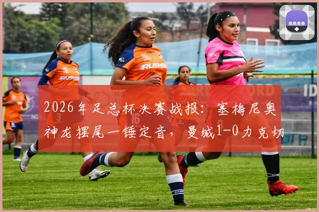 2026年足总杯决赛战报：塞梅尼奥神龙摆尾一锤定音，曼城1-0力克切尔西捧起冠军奖杯