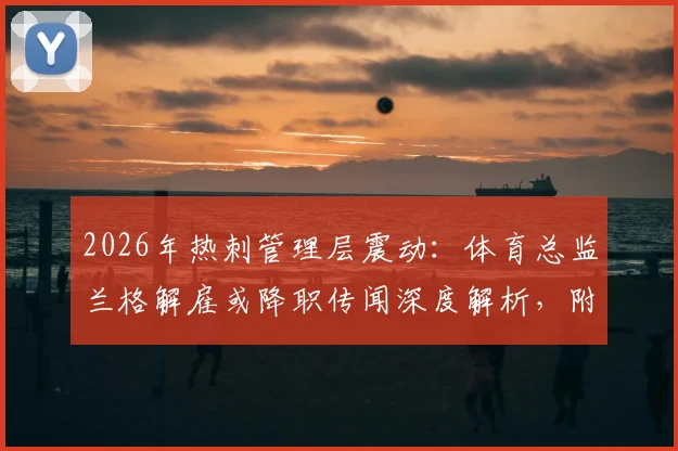 2026年热刺管理层震动：体育总监兰格解雇或降职传闻深度解析，附热刺最新引援策略前瞻