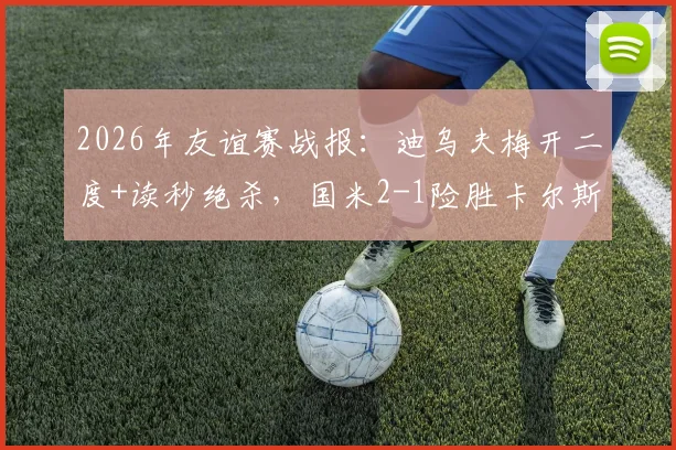 2026年友谊赛战报：迪乌夫梅开二度+读秒绝杀，国米2-1险胜卡尔斯鲁厄全回顾
