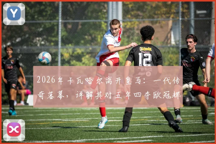 2026年卡瓦哈尔离开皇马:一代传奇落幕,详解其对五年四夺欧冠辉煌岁月的意义与球队未来