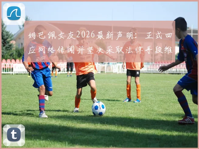 姆巴佩女友2026最新声明:正式回应网络传闻并坚决采取法律手段维权,澄清不实信息