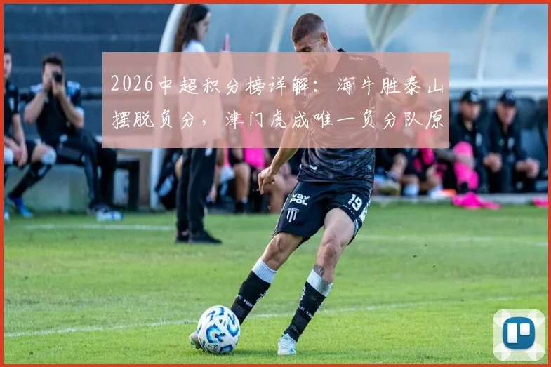 2026中超积分榜详解:海牛胜泰山摆脱负分,津门虎成唯一负分队原因解析
