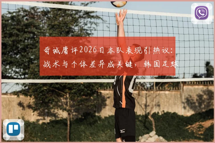 奇诚庸评2026日本队表现引热议:战术与个体差异成关键,韩国足球追赶路径分析