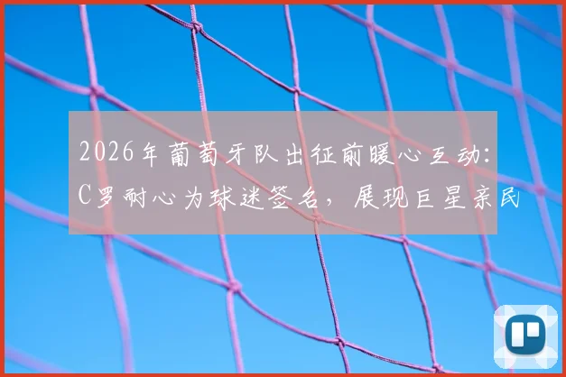 2026年葡萄牙队出征前暖心互动:C罗耐心为球迷签名,展现巨星亲民风范