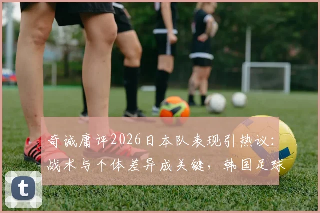 奇诚庸评2026日本队表现引热议：战术与个体差异成关键，韩国足球追赶路径分析