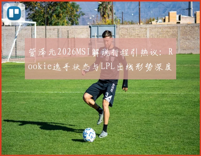 管泽元2026MSI解说行程引热议：Rookie选手状态与LPL出线形势深度分析，破解“毒奶”预言