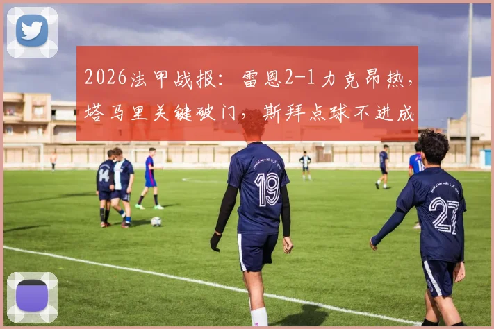 2026法甲战报:雷恩2-1力克昂热,塔马里关键破门,斯拜点球不进成转折点