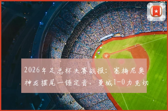 2026年足总杯决赛战报:塞梅尼奥神龙摆尾一锤定音,曼城1-0力克切尔西捧起冠军奖杯