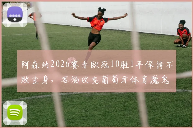 阿森纳2026赛季欧冠10胜1平保持不败金身，客场攻克葡萄牙体育魔鬼主场创历史