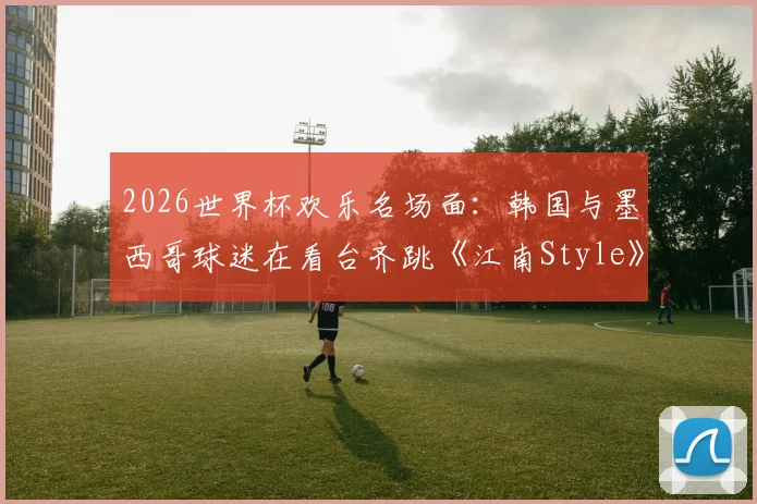 2026世界杯欢乐名场面：韩国与墨西哥球迷在看台齐跳《江南Style》，足球文化超国界融合