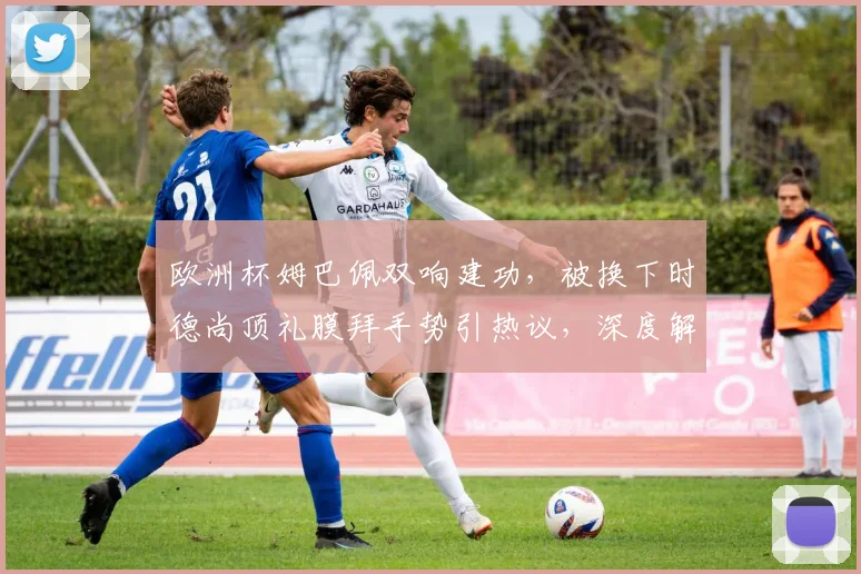 欧洲杯姆巴佩双响建功，被换下时德尚顶礼膜拜手势引热议，深度解读其背后含义