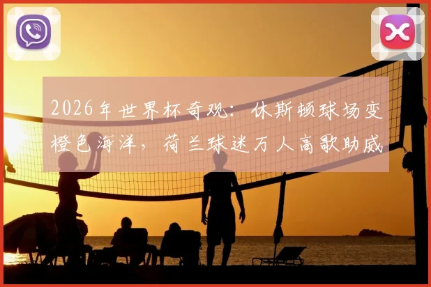 2026年世界杯奇观：休斯顿球场变橙色海洋，荷兰球迷万人高歌助威震撼全场