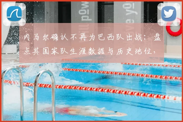 内马尔确认不再为巴西队出战：盘点其国家队生涯数据与历史地位，解析对桑巴军团2026征程的深远影响