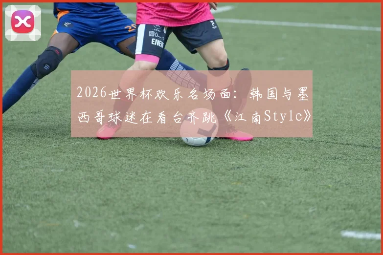2026世界杯欢乐名场面:韩国与墨西哥球迷在看台齐跳《江南Style》,足球文化超国界融合