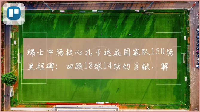 瑞士中场核心扎卡达成国家队150场里程碑:回顾18球14助的贡献,解析其对瑞士足球的意义