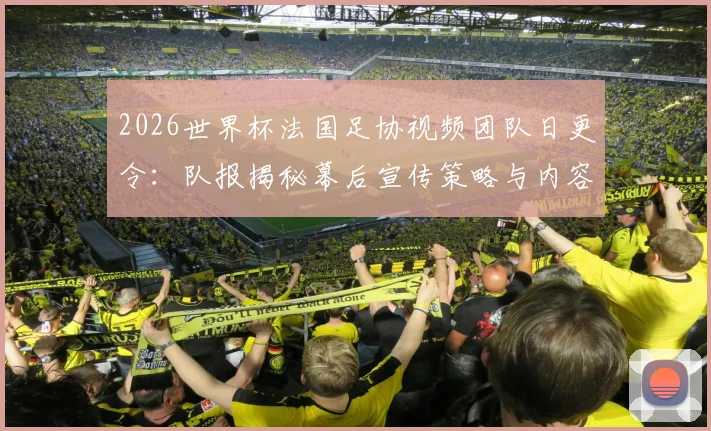 2026世界杯法国足协视频团队日更令:队报揭秘幕后宣传策略与内容要求