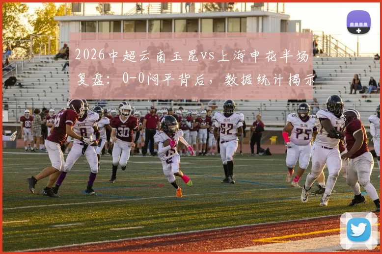 2026中超云南玉昆vs上海申花半场复盘：0-0闷平背后，数据统计揭示低迷攻势与关键冲突瞬间
