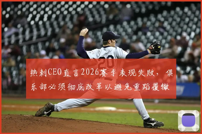 热刺CEO直言2026赛季表现失败，俱乐部必须彻底改革以避免重蹈覆辙，球队未来规划深度解析
