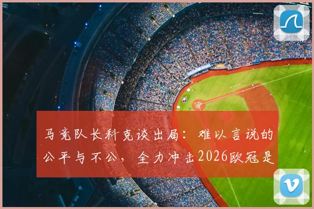 马竞队长科克谈出局：难以言说的公平与不公，全力冲击2026欧冠是我们的誓言