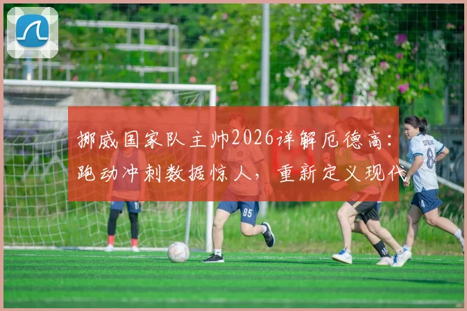 挪威国家队主帅2026详解厄德高:跑动冲刺数据惊人,重新定义现代中场角色定位