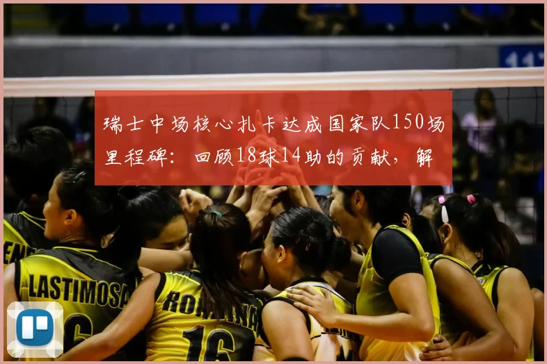 瑞士中场核心扎卡达成国家队150场里程碑：回顾18球14助的贡献，解析其对瑞士足球的意义